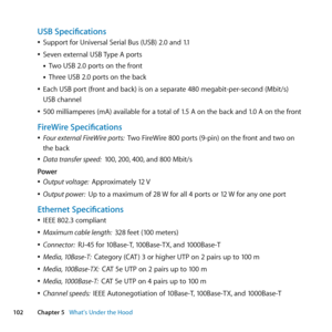 Page 102102Chapter 5      What’s Under the Hood
USB Specifications
	
ÂSupport	for	Universal	Serial	Bus	(USB)	2.0	and	1.1
	
ÂSeven	external	USB	 Type	A	ports
• Two	USB	2.0	ports	on	the	front
• Three	USB	2.0	ports	on	the	back
	
ÂEach	USB	port	(front	and	back)	is	on	a	separate	480	megabit-per-second	(Mbit/s)	
USB	channel
	
Â500	milliamperes	(mA)	available	for	a	total	of	1.5	A	on	the	back	and	1.0	A	on	the	front
FireWire Specifications
	
ÂFour external FireWire ports:   Two	FireWire	800	ports	(9-pin)	on	the	front	and...