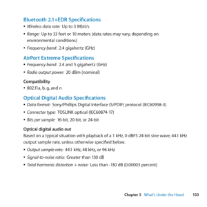 Page 103103
Chapter 5      What’s Under the Hood
Bluetooth 2.1+EDR Specifications
	
ÂWireless data rate:   Up	to	3	Mbit/s
	
ÂRange:   Up	to	33	feet	or	10	meters	(data	rates	may	vary, 	depending	on	
environmental	conditions)
	
ÂFrequency band:   2.4	gigahertz	(GHz)
AirPort Extreme Specifications
	
ÂFrequency band:   2.4	and	5	gigahertz	(GHz)
	
ÂRadio output power:   20	dBm	(nominal)
Compatibility
	
Â802.11a, 	b,	g, 	and	n
Optical Digital Audio Specifications
	
ÂData format:   Sony/Phillips	Digital	Interface...