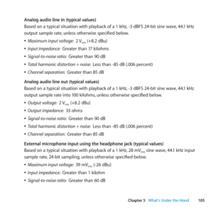 Page 105105
Chapter 5      What’s Under the Hood
Analog audio line in (typical values)
Based	on	a	typical	situation	with	playback	of	a	1	kHz, 	-3	dBFS	24-bit	sine	wave,	44.1	kHz	
output	sample	rate, 	unless	otherwise	specified	below.
	
ÂMaximum input voltage:   2	Vrms	(+8.2	dBu)
	
ÂInput impedance:   Greater	than	17	kilohms
	
ÂSignal-to-noise ratio:   Greater	than	90	dB
	
ÂTotal harmonic distortion + noise:   Less	than	-85	dB	(.006	percent)
	
ÂChannel separation:   Greater	than	85	dB
Analog audio line out...