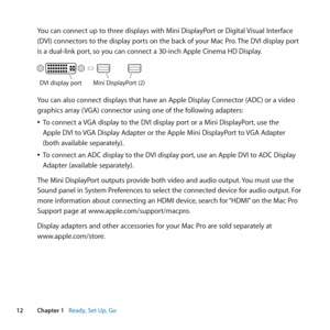 Page 1212Chapter 1      Ready, Set Up, Go
You	can	connect	up	to	three	displays	with	Mini	DisplayPort	or	Digital	 Visual	Interface	
(DVI)	connectors	to	the	display	ports	on	the	back	of	your	Mac	Pro. 	The	DVI	display	port	
is	a	dual-link	port, 	so	you	can	connect	a	30-inch	Apple	Cinema	HD	Display.
DVI display port Mini DisplayPort (\22\f
You	can	also	connect	displays	that	have	an	Apple	Display	Connector	(ADC)	or	a	video	
graphics	array	( VGA)	connector	using	one	of	the	following	adapters:
	
ÂTo	connect	a	 VGA...