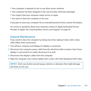 Page 111111
Chapter 6      Last, but Not Least
	
ÂYour	computer	is	exposed	to	rain	or	any	other	excess	moisture
	
ÂYour 	computer 	has 	been 	dropped 	or 	the 	case 	has 	been 	otherwise 	damaged
	
ÂYou	suspect	that	your	computer	needs	service	or	repair
	
ÂYou	want	to	clean	the	computer	or	the	case
If	you	plan	to	store	your	computer	for	an	extended	period	of	time, 	remove	the	battery.
For	service	or	questions	about	your	warranty, 	contact	an	Apple	Authorized	Service	
Provider	or	Apple. 	See	“Learning	More,...