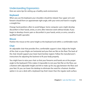 Page 113113
Chapter 6      Last, but Not Least
Understanding Ergonomics
Here	are	some	tips	for	setting	up	a	healthy	work	environment.
Keyboard
When	you	use	the	keyboard, 	your	shoulders	should	be	relaxed. 	Your	upper	arm	and	
forearm	should	form	an	approximate	right	angle, 	with	your	wrist	and	hand	in	roughly	
a	straight	line.
Change	hand	positions	often	to	avoid	fatigue. 	Some	computer	users	might	develop	
discomfort	in	their	hands, 	wrists,	or	arms	after	intensive	work	without	breaks. 	If	you	
begin	to	develop...