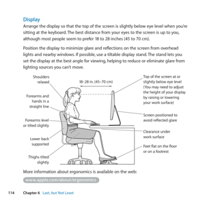 Page 114114Chapter 6      Last, but Not Least
Display
Arrange	the	display	so	that	the	top	of	the	screen	is	slightly	below	eye	level	when	you’re	
sitting	at	the	keyboard. 	The	best	distance	from	your	eyes	to	the	screen	is	up	to	you, 	
although	most	people	seem	to	prefer	18	to	28	inches	(45	to	70	cm).
Position	the	display	to	minimize	glare	and	reflections	on	the	screen	from	overhead	
lights	and	nearby	windows. 	If	possible,	use	a	tiltable	display	stand. 	The	stand	lets	you	
set	the	display	at	the	best	angle	for...