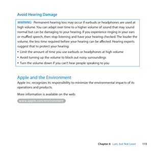 Page 115115
Chapter 6      Last, but Not Least
Avoid Hearing Damage
WARNING: Permanent	hearing	loss	may	occur	if	earbuds	or	headphones	are	used	at	
high	volume. 	You	can	adapt	over	time	to	a	higher	volume	of	sound	that	may	sound	
normal	but	can	be	damaging	to	your	hearing. 	If	you	experience	ringing	in	your	ears	
or	muffled	speech, 	then	stop	listening	and	have	your	hearing	checked. 	The	louder	the	
volume, 	the	less	time	required	before	your	hearing	can	be	affected. 	Hearing	experts	
suggest	that	to	protect...