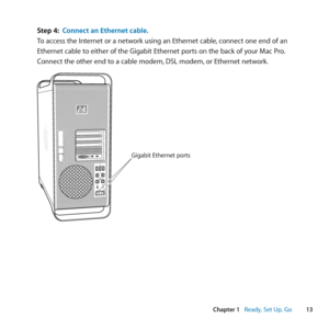 Page 1313
Chapter 1      Ready, Set Up, Go
Step 4: Connect an Ethernet cable.
To	access	the	Internet	or	a	network	using	an	Ethernet	cable, 	connect	one	end	of	an	
Ethernet	cable	to	either	of	the	Gigabit	Ethernet	ports	on	the	back	of	your	Mac	Pro. 	
Connect	the	other	end	to	a	cable	modem, 	DSL	modem,	or	Ethernet	network.
Gigabit Ethernet p\
orts 