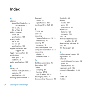 Page 124124Looking for Something?
Aadapter
Apple	Mini	DisplayPort	to	 VGA	Adapter	 12
DVI	to	ADC	 12
DVI	to	 VGA	12
AirPort	Extreme about	 29
specifications	 103
analog	audio line	in	 25
line	out	 25
specifications	 104
AppleCare	Service	and	 Support	 93
Apple	Hardware	 Test	85
applications force	quit	 77,	79
problems	 79
audio	specifications	 104
Bbattery	27
internal	backup	battery	 27
replacing	 73
specifications	 106
blinking	question	mark	 17Bluetooth
about	 29
specifications	 103
burning	a	CD	or	DVD	 29...