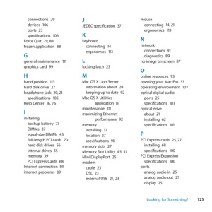 Page 125125
Looking for Something?
connections	
29
devices	 106
ports	 23
specifications	 106
Force	Quit	 79,	88
frozen	application	 88
Ggeneral	maintenance	 111
graphics	card	 99
Hhand	position	 113
hard	disk	drive	 27
headphone	jack	 20,	21
specifications	 105
Help	Center	 16,	76
Iinstalling
backup	battery	 73
DIMMs	 37
equal-size	DIMMs	 43
full-length	PCI	cards	 70
hard	disk	drives	 56
internal	drives	 55
memory	 39
PCI	Express	Cards	 68
Internet	connection	 89
internet	problems	 89
JJEDEC	specification	 37...