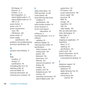 Page 126126Looking for Something?DVI	display	
25
Ethernet	 23
FireWire	 21,	23
Mini	DisplayPort	 25
optical	digital	audio	in	 25
optical	digital	audio	out	 25
USB	 21,	23
power	button	 15
power	cord	 10
power	requirements cards	 106
USB	devices	 106
power	socket	 23
power	supply	 specifications	 106
problems. 	See	troubleshooting
processor	specification	 98
Qquestion	mark,	blinking	17
RRAM
installing	 37
location	 27
specifications	 99
reinstalling	Mac	OS	X	 83
repairing	a	disk	 82
reset	the	PRAM	 78
restoring...