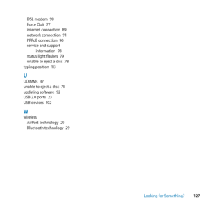 Page 127127
Looking for Something?
DSL	modem	
90
Force	Quit	 77
internet	connection	 89
network	connection	 91
PPPoE	connection	 90
service	and	support	 information	 93
status	light	flashes	 79
unable	to	eject	a	disc	 78
typing	position	 113
UUDIMMs	37
unable	to	eject	a	disc	 78
updating	software	 92
USB	2.0	ports	 23
USB	devices	 102
Wwireless
AirPort	technology	 29
Bluetooth	technology	 29 