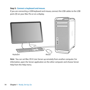 Page 1414Chapter 1      Ready, Set Up, Go
Step 5: Connect a keyboard and mouse.
If	you	are	connecting	a	USB	keyboard	and	mouse, 	connect	the	USB	cables	to	the	USB	
ports	(d)	on	your	Mac	Pro	or	on	a	display.
Mouse
Keyboard
Note:  You	can	set	Mac	OS	X	Lion	Server	up	remotely	from	another	computer. 	For	
information, 	open	the	Server	application	on	the	other	computer	and	choose	Server	
Help	from	the	Help	menu. 