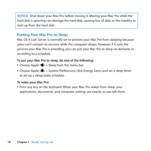 Page 1818Chapter 1      Ready, Set Up, Go
NOTICE: Shut	down	your	Mac	Pro	before	moving	it. 	Moving	your	Mac	Pro	while	the	
hard	disk	is	spinning	can	damage	the	hard	disk, 	causing	loss	of	data	or	the	inability	to	
start	up	from	the	hard	disk.
Putting Your Mac Pro to Sleep
Mac	OS	X	Lion	Server	is	normally	set	to	prevent	your	Mac	Pro	from	sleeping	because		
users	can’t	connect	to	services	while	the	computer	sleeps. 	However,	if	it	suits	the	
services	your	Mac	Pro	is	providing, 	you	can	put	your	Mac	Pro	to	sleep...