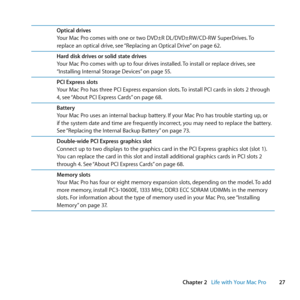 Page 2727
Chapter 2      Life with Your Mac Pro
Optical drives
Your	Mac	Pro	comes	with	one	or	two	DVD±R	DL/DVD±RW/CD-RW	SuperDrives. 	To	
replace	an	optical	drive, 	see	“Replacing	an	Optical	Drive” 	on	page	62.
Hard disk drives or solid state drives
Your	Mac	Pro	comes	with	up	to	four	drives	installed. 	To	install	or	replace	drives, 	see	
“Installing	Internal	Storage	Devices” 	on	page	55.
PCI Express slots
Your	Mac	Pro	has	three	PCI	Express	expansion	slots. 	To	install	PCI	cards	in	slots	2	through	
4, 	see...