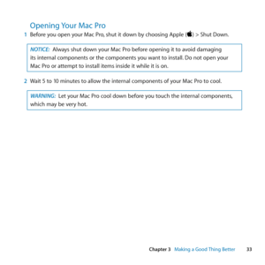 Page 3333
Chapter 3      Making a Good Thing Better
Opening Your Mac Pro
1 Before	you	open	your	Mac	Pro ,	shut	it	down	by	choosing	Apple	()	>	Shut	Down.
NOTICE:  Always	shut	down	your	Mac	Pro	before	opening	it	to	avoid	damaging	
its	internal	components	or	the	components	you	want	to	install. 	Do	not	open	your	
Mac	Pro	or	attempt	to	install	items	inside	it	while	it	is	on.
2  Wait	5	to	10	minutes	to	allow	the	internal	components	of	your	Mac	Pro	to	cool.
WARNING:  Let	your	Mac	Pro	cool	down	before	you	touch	the...