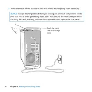 Page 3434Chapter 3      Making a Good Thing Better
3 Touch	the	metal	on	the	outside	of	your	Mac	Pro	to	discharge	any	static	electricity.
NOTICE:  Always	discharge	static	before	you	touch	parts	or	install	components	inside	
your	Mac	Pro. 	To	avoid	generating	static, 	don’t	walk	around	the	room	until	you	finish	
installing	the	cards, 	memory,	or	internal	storage	device	and	replace	the	side	panel.
Touch the metal
case to discharge
static . 