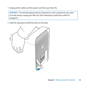 Page 3535
Chapter 3      Making a Good Thing Better
4 Unplug	all	the	cables	and	the	power	cord	from	your	Mac	Pro .
WARNING: To	avoid	damaging	internal	components	or	the	components	you	want	
to	install, 	always	unplug	your	Mac	Pro. 	Don’t	attempt	to	install	items	while	it’s	
plugged	in.
5  Hold	the	side	panel	and	lift	the	latch	on	the	back. 
