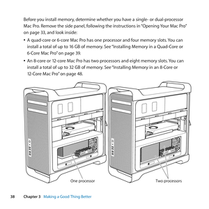 Page 3838Chapter 3      Making a Good Thing Better
Before	you	install	memory, 	determine	whether	you	have	a	single-	or	dual-processor	
Mac	Pro. 	Remove	the	side	panel, 	following	the	instructions	in	 “Opening	Your	Mac	Pro” 	
on	page	33, 	and	look	inside:
	
ÂA	quad-core	or	6-core	Mac	Pro	has	one	processor	and	four	memory	slots. 	You	can	
install	a	total	of	up	to	16	GB	of	memory. 	See	“Installing	Memory	in	a	Quad-Core	or	
6-Core	Mac	Pro” 	on	page	39.
	
ÂAn	8-core	or	12-core	Mac	Pro	has	two	processors	and	eight...