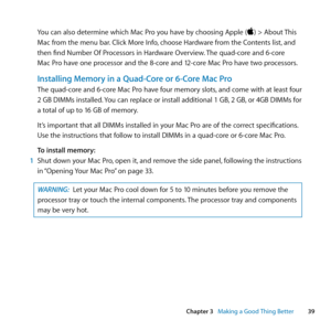 Page 3939
Chapter 3      Making a Good Thing Better
You	can	also	determine	which	Mac	Pro	you	have	by	choosing	Apple	()	>	About	 This	
Mac	from	the	menu	bar. 	Click	More	Info,	choose	Hardware	from	the	Contents	list, 	and	
then	find	Number	Of	Processors	in	Hardware	Overview. 	The	quad-core	and	6-core	
Mac	Pro	have	one	processor	and	the	8-core	and	12-core	Mac	Pro	have	two	processors.
Installing Memory in a Quad-Core or 6-Core Mac Pro
The	quad-core	and	6-core	Mac	Pro	have	four	memory	slots, 	and	come	with	at	least...