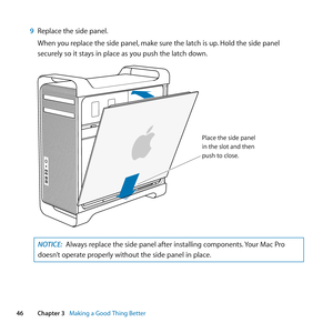 Page 4646Chapter 3      Making a Good Thing Better
9 Replace	the	side	panel.
When	you	replace	the	side	panel, 	make	sure	the	latch	is	up.	Hold	the	side	panel	
securely	so	it	stays	in	place	as	you	push	the	latch	down.
Place the side pan\
el
in the slot and th\
en
push to close .
NOTICE: Always	replace	the	side	panel	after	installing	components. 	Your	Mac	Pro	
doesn’t	operate	properly	without	the	side	panel	in	place. 