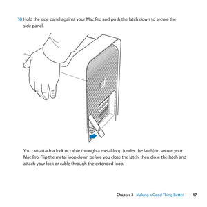 Page 4747
Chapter 3      Making a Good Thing Better
10 Hold	the	side	panel	against	your	Mac	Pro	and	push	the	latch	down	to	secure	the	
side	panel.
You	can	attach	a	lock	or	cable	through	a	metal	loop	(under	the	latch)	to	secure	your	
Mac	Pro. 	Flip	the	metal	loop	down	before	you	close	the	latch, 	then	close	the	latch	and	
attach	your	lock	or	cable	through	the	extended	loop. 