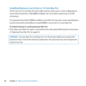 Page 4848Chapter 3      Making a Good Thing Better
Installing Memory in an 8-Core or 12-Core Mac Pro
The	8-core	and	12-core	Mac	Pro	have	eight	memory	slots, 	and,	in	most	configurations, 	
come	with	at	least	four	2	GB	DIMMs	installed. 	You	can	install	a	total	of	up	to	32	GB	
of	memory.
It’s 	important 	that 	all 	the 	DIMMs 	installed 	in 	your 	Mac 	Pro 	have 	the 	correct 	specifications. 	
Use 	the 	instructions 	that 	follow 	to 	install 	DIMMs 	in 	an 	8-core 	or 	12-core 	Mac	Pro.
To install memory in a...