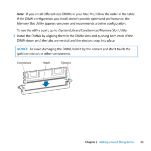 Page 5353
Chapter 3      Making a Good Thing Better
Note: If	you	install	different-size	DIMMs	in	your	Mac	Pro, 	follow	the	order	in	the	table.	
If	the	DIMM	configuration	you	install	doesn’t	provide	optimized	performance, 	the	
Memory	Slot	Utility	appears	onscreen	and	recommends	a	better	configuration.
To	use	the	utility	again, 	go	to	/System/Library/CoreServices/Memory	Slot	Utility.
5  Install	the	DIMMs	by	aligning	them	in	the	DIMM	slots	and	pushing	both	ends	of	the	
DIMM	down	until	the	tabs	are	vertical	and...