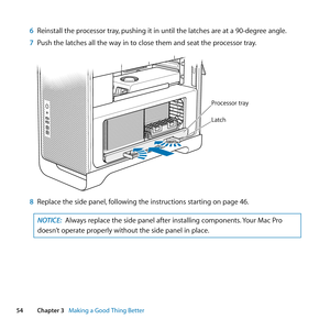 Page 5454Chapter 3      Making a Good Thing Better
6 Reinstall	the	processor	tray, 	pushing	it	in	until	the	latches	are	at	a	90-degree	angle.
7  Push	the	latches	all	the	way	in	to	close	them	and	seat	the	processor	tray.
Processor tray
Latch
8 Replace	the	side	panel, 	following	the	instructions	starting	on	page	46.
NOTICE: Always	replace	the	side	panel	after	installing	components. 	Your	Mac	Pro	
doesn’t	operate	properly	without	the	side	panel	in	place. 