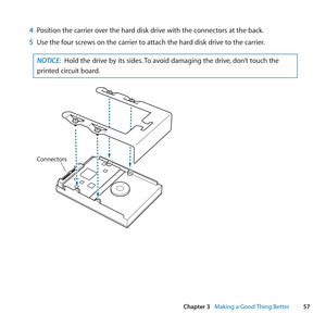 Page 5757
Chapter 3      Making a Good Thing Better
4 Position	the	carrier	over	the	hard	disk	drive	with	the	connectors	at	the	back.
5  Use	the	four	screws	on	the	carrier	to	attach	the	hard	disk	drive	to	the	carrier.
NOTICE:  Hold	the	drive	by	its	sides. 	To	avoid	damaging	the	drive, 	don’t	touch	the	
printed	circuit	board.
C onnec tors 