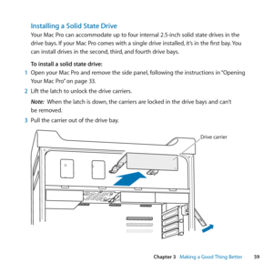 Page 5959
Chapter 3      Making a Good Thing Better
Installing a Solid State Drive
Your	Mac	Pro	can	accommodate	up	to	four	internal	2.5-inch	solid	state	drives	in	the	
drive	bays.	If	your	Mac	Pro	comes	with	a	single	drive	installed, 	it’s	in	the	first	bay.	You	
can	install	drives	in	the	second, 	third,	and	fourth	drive	bays.
To install a solid state drive:
1  Open	your	Mac	Pro	and	remove	the	side	panel, 	following	the	instructions	in	“Opening	
Your	Mac	Pro” 	on	page	33.
2  Lift	the	latch	to	unlock	the	drive...