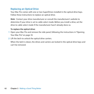 Page 6262Chapter 3      Making a Good Thing Better
Replacing an Optical Drive
Your	Mac	Pro	comes	with	one	or	two	SuperDrives	installed	in	the	optical	drive	bays. 	
Follow	these	instructions	to	replace	an	optical	drive.
Note:  Contact	your	drive	manufacturer	or	consult	the	manufacturer’s	website	to	
determine	if	your	drive	is	set	to	cable	select	mode. 	Before	you	install	a	drive,	set	the	
drive	to	cable	select	mode	if	the	manufacturer	hasn’t	already	done	so.
To replace the optical drive:
1  Open	your	Mac	Pro	and...