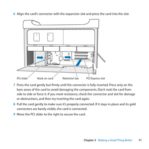 Page 7171
Chapter 3      Making a Good Thing Better
6 Align	the	card’s	connector	with	the	expansion	slot	and	press	the	card	into	the	slot.
Hook on car dReten
tion barPCI Ex\fress slotPCI slider
7 Press	the	card	gently	but	firmly	until	the	connector	is	fully	inserted. 	Press	only	on	the	
bare	areas	of	the	card	to	avoid	damaging	the	components. 	Don’t	rock	the	card	from	
side	to	side	or	force	it. 	If	you	meet	resistance, 	check	the	connector	and	slot	for	damage	
or	obstructions, 	and	then	try	inserting	the	card...