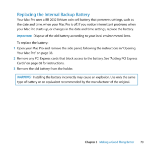 Page 7373
Chapter 3      Making a Good Thing Better
Replacing the Internal Backup Battery
Your	Mac	Pro	uses	a	BR	2032	lithium	coin	cell	battery	that	preserves	settings, 	such	as	
the	date	and	time, 	when	your	Mac	Pro	is	off. 	If	you	notice	intermittent	problems	when	
your	Mac	Pro	starts	up, 	or	changes	in	the	date	and	time	settings, 	replace	the	battery.
Important:  Dispose	of	the	old	battery	according	to	your	local	environmental	laws.
To	replace	the	battery:
1  Open	your	Mac	Pro	and	remove	the	side	panel,...