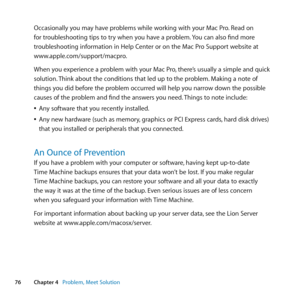 Page 7676Chapter 4      Problem, Meet Solution
Occasionally	you	may	have	problems	while	working	with	your	Mac	Pro. 	Read	on	
for	troubleshooting	tips	to	try	when	you	have	a	problem. 	You	can	also	find	more	
troubleshooting	information	in	Help	Center	or	on	the	Mac	Pro	Support	website	at	
www.apple.com/support/macpro.
When	you	experience	a	problem	with	your	Mac	Pro, 	there’s	usually	a	simple	and	quick	
solution. 	Think	about	the	conditions	that	led	up	to	the	problem. 	Making	a	note	of	
things	you	did	before	the...