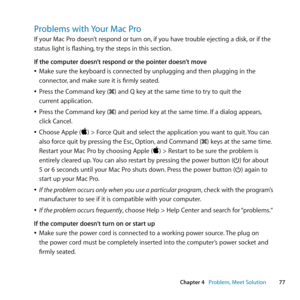 Page 7777
Chapter 4      Problem, Meet Solution
Problems with Your Mac Pro
If	your	Mac	Pro	doesn’t	respond	or	turn	on, 	if	you	have	trouble	ejecting	a	disk,	or	if	the	
status	light	is	flashing, 	try	the	steps	in	this	section.
If the computer doesn’t respond or the pointer doesn’t move
	
ÂMake	sure	the	keyboard	is	connected	by	unplugging	and	then	plugging	in	the	
connector, 	and	make	sure	it	is	firmly	seated. 	
	
ÂPress	the	Command	key	(x)	and	Q	key	at	the	same	time	to	try	to	quit	the	
current	application....