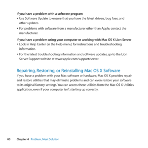 Page 8080Chapter 4      Problem, Meet Solution
If you have a problem with a software program
	
ÂUse	Software	Update	to	ensure	that	you	have	the	latest	drivers, 	bug	fixes,	and	
other	updates.
	
ÂFor	problems	with	software	from	a	manufacturer	other	than	Apple, 	contact	the	
manufacturer.
If you have a problem using your computer or working with Mac OS X Lion Server
	
ÂLook 	in 	Help 	Center 	(in 	the 	Help 	menu) 	for 	instructions 	and 	troubleshooting	
information.
	
ÂFor	the	latest	troubleshooting	information...