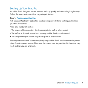 Page 99
Chapter 1      Ready, Set Up, Go
Setting Up Your Mac Pro
Your	Mac	Pro	is	designed	so	that	you	can	set	it	up	quickly	and	start	using	it	right	away. 	
Follow	the	steps	on	the	next	few	pages	to	get	started.
Step 1:  Position your Mac Pro.
Pick	up	your	Mac	Pro	by	both	of	its	handles	using	correct	lifting	techniques. 	Position	
your	Mac	Pro	so	that:
	
ÂIt	is	on	a	sturdy, 	flat	surface
	
ÂThe	power	cable	connectors	don’t	press	against	a	wall	or	other	object
	
ÂThe	airflow	in	front	of, 	behind,	and	below	your...