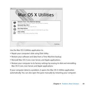 Page 8181
Chapter 4      Problem, Meet Solution
Use	the	Mac	OS	X	Utilities	application	to:
	
ÂRepair	your	computer’s	disk	using	Disk	Utility.
	
ÂRestore	your	software	and	data	from	a	 Time	Machine	backup.
	
ÂReinstall	Mac	OS	X	Lion, 	Lion	Server,	and	Apple	applications.
	
ÂRestore	your	computer	to	its	factory	settings	by	erasing	its	disk	and	reinstalling		
Mac	OS	X	Lion, 	Lion	Server,	and	Apple	applications.
If	your	computer	detects	a	problem, 	it	opens	the	Mac	OS	X	Utilities	application	
automatically. 	You...