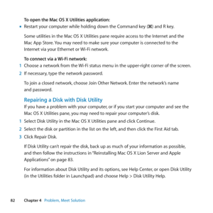 Page 8282Chapter 4      Problem, Meet Solution
To open the Mac OS X Utilities application:
	
mRestart	your	computer	while	holding	down	the	Command	key	(x)	and	R	key.
Some	utilities	in	the	Mac	OS	X	Utilities	pane	require	access	to	the	Internet	and	the		
Mac	App	Store. 	You	may	need	to	make	sure	your	computer	is	connected	to	the		
Internet	via	your	Ethernet	or	 Wi-Fi	network.	
To connect via a Wi-Fi network:
1  Choose	a	network	from	the	 Wi-Fi	status	menu	in	the	upper-right	corner	of	the	screen.
2  If	necessary,...