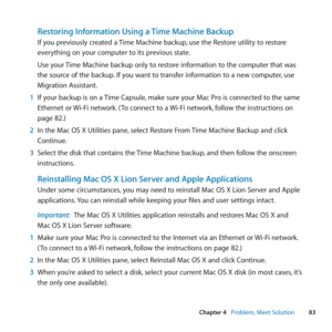 Page 8383
Chapter 4      Problem, Meet Solution
Restoring Information Using a Time Machine Backup
If	you	previously	created	a	 Time	Machine	backup,	use	the	Restore	utility	to	restore	
everything	on	your	computer	to	its	previous	state.
Use	your	 Time	Machine	backup	only	to	restore	information	to	the	computer	that	was	
the	source	of	the	backup. 	If	you	want	to	transfer	information	to	a	new	computer, 	use	
Migration	Assistant.
1  If	your	backup	is	on	a	 Time	Capsule,	make	sure	your	Mac	Pro	is	connected	to	the	same...