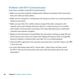 Page 8686Chapter 4      Problem, Meet Solution
Problems with Wi-Fi Communication
If	you	have	a	problem	using	 Wi-Fi	communication:
	
ÂMake	sure	you	have	properly	configured	the	software	according	to	the	instructions	
that	came	with	your	base	station.
	
ÂMake	sure	the	computer	or	network	you	are	trying	to	connect	to	is	running	and	has	a	
wireless	access	point.
	
ÂMake	sure	your	Mac	Pro	is	within	antenna	range	of	the	other	computer	or	the	
network	access	point. 	Nearby	electronic	devices	or	metal	structures	can...