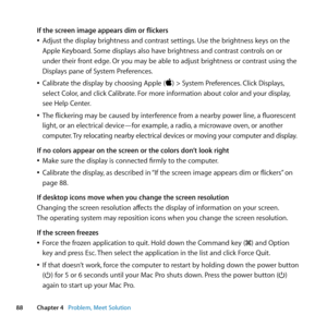 Page 8888Chapter 4      Problem, Meet Solution
If the screen image appears dim or flickers
	
ÂAdjust	the	display	brightness	and	contrast	settings. 	Use	the	brightness	keys	on	the	
Apple	Keyboard. 	Some	displays	also	have	brightness	and	contrast	controls	on	or	
under	their	front	edge. 	Or	you	may	be	able	to	adjust	brightness	or	contrast	using	the	
Displays	pane	of	System	Preferences.
	
ÂCalibrate	the	display	by	choosing	Apple	()	>	System	Preferences. 	Click	Displays,	
select	Color, 	and	click	Calibrate. 	For...