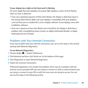 Page 8989
Chapter 4      Problem, Meet Solution
If your display has a light on the front and it’s flashing
On	some	Apple	flat	panel	displays, 	the	power	light	displays	a	series	of	short	flashes	
when	an	error	is	detected.
	
ÂIf you see a repeating sequence of three short flashes, 	the	display	is	detecting	input	in	
the	wrong	video	format. 	Make	sure	your	display	is	compatible	with	your	graphics	
card	and	that	you’ve	installed	the	correct	display	software, 	if	your	display	came	with	
installation	software.
	
ÂIf...