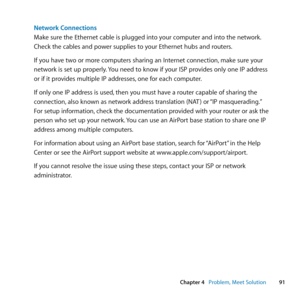 Page 9191
Chapter 4      Problem, Meet Solution
Network Connections
Make	sure	the	Ethernet	cable	is	plugged	into	your	computer	and	into	the	network. 	
Check	the	cables	and	power	supplies	to	your	Ethernet	hubs	and	routers.
If	you	have	two	or	more	computers	sharing	an	Internet	connection, 	make	sure	your	
network	is	set	up	properly. 	You	need	to	know	if	your	ISP	provides	only	one	IP	address	
or	if	it	provides	multiple	IP	addresses, 	one	for	each	computer.
If	only	one	IP	address	is	used, 	then	you	must	have	a...
