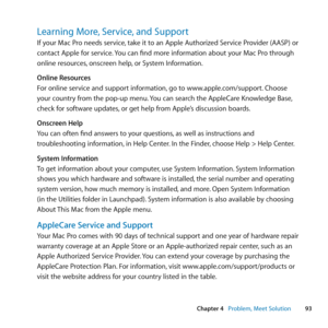 Page 9393
Chapter 4      Problem, Meet Solution
Learning More, Service, and Support
If	your	Mac	Pro	needs	service, 	take	it	to	an	Apple	Authorized	Service	Provider	(AASP)	or	
contact	Apple	for	service. 	You	can	find	more	information	about	your	Mac	Pro	through	
online	resources, 	onscreen	help,	or	System	Information.
Online Resources
For	online	service	and	support	information, 	go	to	www.apple.com/support.	Choose	
your	country	from	the	pop-up	menu. 	You	can	search	the	AppleCare	Knowledge	Base, 	
check	for...