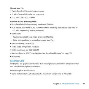 Page 9999
Chapter 5      What’s Under the Hood
12-core Mac Pro
	
ÂTwo	6-Core	Intel	Xeon	series	processors
	
Â12	MB	of	shared	L3	cache	per	processor
	
Â1333	MHz	DDR3	ECC	SDRAM
Random-access memory (RAM)
	
ÂUnbuffered	dual	inline	memory	modules	(UDIMMs)
	
ÂPC3-10600E, 	1333	MHz,	DDR3	SDRAM	UDIMMs	(memory	operates	at	1066	MHz	or	
1333	MHz, 	depending	on	the	processor)
	
ÂDIMM	slots
• Four	slots	available	in	a	single-processor	Mac	Pro
• Eight	slots	available	in	an	dual-processor	Mac	Pro
	
ÂError-correcting	code...