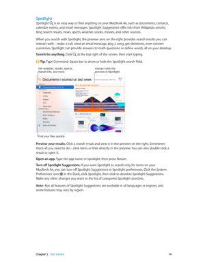 Page 14 Chapter 2    Get started 14
Spotlight
Spotlight  is an easy way to find anything on your MacBook Air, such as documents, contacts, 
calendar events, and email messages. Spotlight Suggestions offer info from Wikipedia articles, 
Bing search results, news, sports, weather, stocks, movies, and other sources. 
When you search with Spotlight, the preview area on the right provides search results you can 
interact with—make a call, send an email message, play a song, get directions, even convert 
currencies....