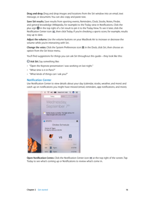 Page 16 Chapter 2    Get started 16
Drag and drop. Drag and drop images and locations from the Siri window into an email, text 
message, or document. You can also copy and paste text.
Save Siri results. Save results from sporting events, Reminders, Clock, Stocks, Notes, Finder, 
and general knowledge ( Wikipedia, for example) to the Today view in Notifications. Click the 
plus sign  in the top right of a Siri result to pin it to the Today View. To see it later, click the 
Notification Center icon , then click...