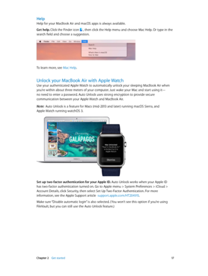 Page 17 Chapter 2    Get started 17
Help
Help for your MacBook Air and macOS apps is always available. 
Get help. Click the Finder icon , then click the Help menu and choose Mac Help. Or type in the 
search field and choose a suggestion.
To learn more, see Mac Help.
Unlock your MacBook Air with Apple Watch
Use your authenticated Apple Watch to automatically unlock your sleeping MacBook Air when 
you’re within about three meters of your computer. Just wake your Mac and start using it—  
no need to enter a...