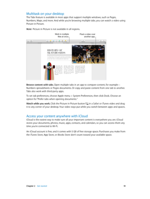 Page 19 Chapter 2    Get started 19
Multitask on your desktop
The Tabs feature is available in most apps that support multiple windows, such as Pages, 
Numbers, Maps, and more. And while you’re browsing multiple tabs, you can watch a video using 
Picture in Picture.
Note:  Picture in Picture is not available in all regions.
Work in multiple files at once.Float a video over another app.
Browse content with tabs. Open multiple tabs in an app to compare content, for example—
Numbers spreadsheets or Pages...