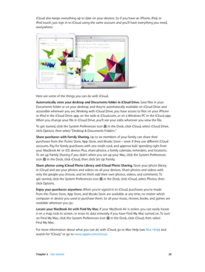 Page 20 Chapter 2    Get started 20
iCloud also keeps everything up to date on your devices. So if you have an iPhone, iPad, or 
iPod touch, just sign in to iCloud using the same account and you’ll have everything you need, 
everywhere.
Here are some of the things you can do with iCloud.
Automatically store your desktop and Documents folder in iCloud Drive. Save files in your 
Documents folder or on your desktop, and they’re automatically available on iCloud Drive and 
accessible wherever you are. Working with...