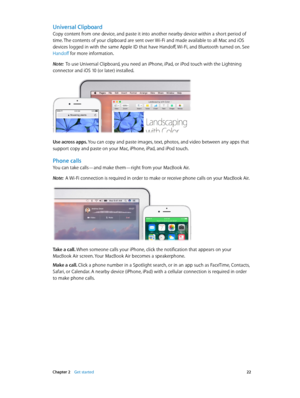 Page 22 Chapter 2    Get started 22
Universal Clipboard
Copy content from one device, and paste it into another nearby device within a short period of 
time. The contents of your clipboard are sent over Wi-Fi and made available to all Mac and iOS 
devices logged in with the same Apple ID that have Handoff, Wi-Fi, and Bluetooth turned on. See 
Handoff for more information.
Note:  To use Universal Clipboard, you need an iPhone, iPad, or iPod touch with the Lightning 
connector and iOS 10 (or later) installed.
Use...